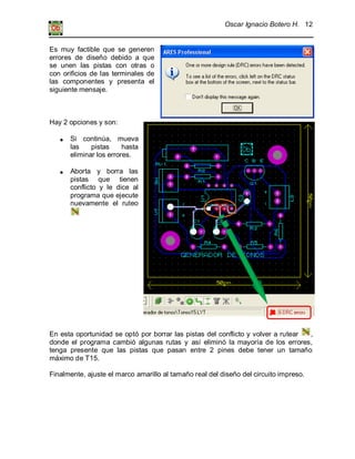 Oscar Ignacio Botero H. 12
Es muy factible que se generen
errores de diseño debido a que
se unen las pistas con otras o
con orificios de las terminales de
las componentes y presenta el
siguiente mensaje.
Hay 2 opciones y son:
Si continúa, mueva
las pistas hasta
eliminar los errores.
Aborta y borra las
pistas que tienen
conflicto y le dice al
programa que ejecute
nuevamente el ruteo
En esta oportunidad se optó por borrar las pistas del conflicto y volver a rutear ,
donde el programa cambió algunas rutas y así eliminó la mayoría de los errores,
tenga presente que las pistas que pasan entre 2 pines debe tener un tamaño
máximo de T15.
Finalmente, ajuste el marco amarillo al tamaño real del diseño del circuito impreso.
 