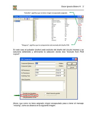 Oscar Ignacio Botero H. 2
En este caso el pulsador (button) está excluido del diseño del circuito impreso y se
soluciona editándolo y eliminando la selección donde dice “Exclude from PCB
Layout”.
Ahora, que como no tiene asignado ningún encapsulado pasa a tener el mensaje
“missing”, como se observa en la siguiente imagen:
“Extraño”, significa que no tiene ningún encapsulado asignado
“Ninguno”, significa que la componente está excluida del diseño PCB
 