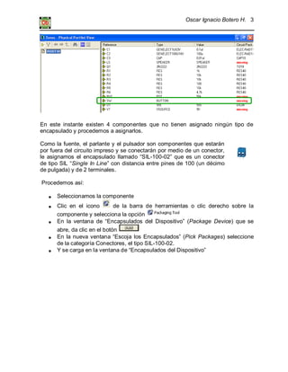 Oscar Ignacio Botero H. 3
En este instante existen 4 componentes que no tienen asignado ningún tipo de
encapsulado y procedemos a asignarlos.
Como la fuente, el parlante y el pulsador son componentes que estarán
por fuera del circuito impreso y se conectarán por medio de un conector,
le asignamos el encapsulado llamado “SIL-100-02” que es un conector
de tipo SIL “Single In Line” con distancia entre pines de 100 (un décimo
de pulgada) y de 2 terminales.
Procedemos así:
Seleccionamos la componente
Clic en el icono de la barra de herramientas o clic derecho sobre la
componente y selecciona la opción
En la ventana de “Encapsulados del Dispositivo” (Package Device) que se
abre, da clic en el botón
En la nueva ventana “Escoja los Encapsulados” (Pick Packages) seleccione
de la categoría Conectores, el tipo SIL-100-02.
Y se carga en la ventana de “Encapsulados del Dispositivo”
 