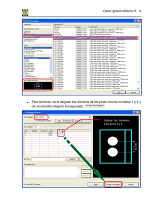 Oscar Ignacio Botero H. 4
Para terminar, se le asignan los números de los pines con los números 1 y 2 y
clic en el botón Asignar Encapsulado
Colocar los números
a los pines 1 y 2
 