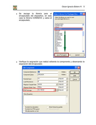 Oscar Ignacio Botero H. 5
Se escoge la librería para el
encapsulado del dispositivo, en este
caso la librería CONNDVC y salva el
encapsulado.
Verifique la asignación que realizó editando la componente y observando la
asignación del encapsulado
 