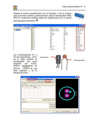 Oscar Ignacio Botero H. 6
Electrolítico
No Electrolítico
Realice el mismo procedimiento con el Pulsador y con la Fuente;
para el trimmer resistivo (potenciómetro) elija el encapsulado PRE-
MT0.75, finalmente verifique todas las asignaciones con la opción
del Explorador del Diseño
Los condensadores C1 y
C2 son electrolíticos. Al C1
se le debe cambiar el
encapsulado que tiene
asignado por ELEC-
RAD10, simplemente de
Elimina el que
tiene asignado y se le
designa el nuevo
 