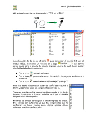 Oscar Ignacio Botero H. 7
Al transistor le cambiamos el encapsulado TO18 por el TO92
A continuación, le da clic en el icono para comunicar el módulo ISIS con el
módulo ARES. Formamos un recuadro en la capa que servirá
como marco para el diseño del circuito impreso, dentro del cual deben quedar
distribuidas todas las componentes.
Con el icono se realiza el marco
Con el icono pasamos la unidad de medición de pulgadas a milímetros y
viceversa
Con el icono se realiza la medición del eje X y del eje Y
Para este diseño realizamos un cuadro de 5cm2
o sea de 50mm x
50mm y repartimos todas las componentes dentro de él.
Tenga en cuenta que los conectores deben quedar a borde de
impreso, igualmente el trimmer resistivo para que el usuario
tenga facilidad de manipularlo.
No olvide los orificios para sujetar el circuito impreso del chasis.
Dos orificios son suficientes ya que las componentes que lo
conforman no tienen mucho peso, dichos orificios deben
colocarse en extremos diagonales.
 