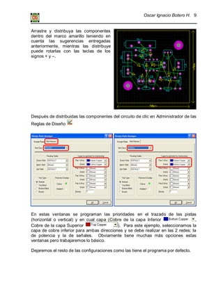 Oscar Ignacio Botero H. 9
Arrastre y distribuya las componentes
dentro del marco amarillo teniendo en
cuenta las sugerencias entregadas
anteriormente, mientras las distribuye
puede rotarlas con las teclas de los
signos + y –.
Después de distribuidas las componentes del circuito de clic en Administrador de las
Reglas de Diseño
En estas ventanas se programan las prioridades en el trazado de las pistas
(horizontal o vertical) y en cual capa (Cobre de la capa Inferior ,
Cobre de la capa Superior ). Para este ejemplo, seleccionamos la
capa de cobre inferior para ambas direcciones y se debe realizar en las 2 redes: la
de potencia y la de señales. Obviamente tiene muchas más opciones estas
ventanas pero trabajaremos lo básico.
Dejaremos el resto de las configuraciones como las tiene el programa por defecto.
 