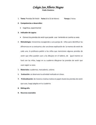 Colegio San Alberto Magno
Frailes Dominicos

1. Tema: Prendas De Vestir Fecha:18 al 22 de febrero

Tiempo: 2 horas

2. Competencias a desarrollar:


Cognitiva, experimental

3. Indicador de Logros:


Conoce las prendas de vestir que puede usar teniendo en cuenta su sexo.

4. Metodología: iniciaremos escogiendo a una pareja de niños para identificar las
diferencias en su vestuario y dar una breve explicación de la manera de vestir de
cada uno, la profesora pedirá a los niños que mencionen algunas prendas de
vestir que ellos puedan usar y las dibujara en el tablero, de

igual manera se

hará con las niñas, luego en su cuaderno dibujaran las prendas de vestir que
usan según su sexo.
5. Materiales: cuadernos, marcadores, colores
6. Evaluación: se observara la actividad realizada en clases.
7. Profundización: de manera creativa realiza en papel silueta las prendas de vestir
que usas, luego pégalas en tu cuaderno
8. Bibliografía
9. Recursos asociados

 