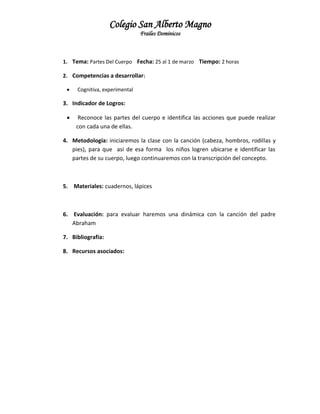 Colegio San Alberto Magno
Frailes Dominicos

1. Tema: Partes Del Cuerpo Fecha: 25 al 1 de marzo Tiempo: 2 horas
2. Competencias a desarrollar:


Cognitiva, experimental

3. Indicador de Logros:


Reconoce las partes del cuerpo e identifica las acciones que puede realizar
con cada una de ellas.

4. Metodología: iniciaremos la clase con la canción (cabeza, hombros, rodillas y
pies), para que así de esa forma los niños logren ubicarse e identificar las
partes de su cuerpo, luego continuaremos con la transcripción del concepto.

5. Materiales: cuadernos, lápices

6. Evaluación: para evaluar haremos una dinámica con la canción del padre
Abraham
7. Bibliografía:
8. Recursos asociados:

 