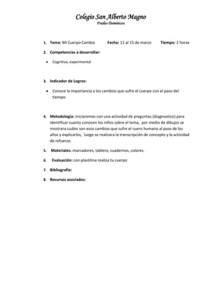 Colegio San Alberto Magno
Frailes Dominicos

1. Tema: Mi Cuerpo Cambia

Fecha: 11 al 15 de marzo

Tiempo: 2 horas

2. Competencias a desarrollar:


Cognitiva, experimental

3. Indicador de Logros:



Conoce la importancia y los cambios que sufre el cuerpo con el paso del
tiempo.

4. Metodología: iniciaremos con una actividad de preguntas (diagnostico) para

identificar cuanto conocen los niños sobre el tema, por medio de dibujos se
mostrara cuáles son esos cambios que sufre el cuero humano al paso de los
años y explicarlos, luego se realizara la transcripción de concepto y la actividad
de refuerzo.
5.

Materiales: marcadores, tablero, cuadernos, colores.

6.

Evaluación: con plastilina realiza tu cuerpo

7. Bibliografía:
8. Recursos asociados:

 