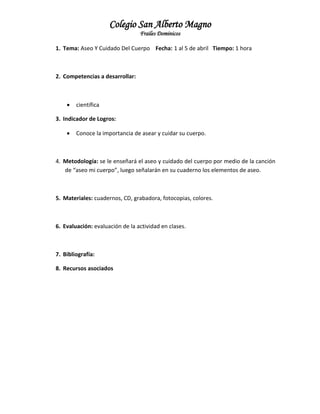 Colegio San Alberto Magno
Frailes Dominicos
1. Tema: Aseo Y Cuidado Del Cuerpo Fecha: 1 al 5 de abril Tiempo: 1 hora

2. Competencias a desarrollar:



científica

3. Indicador de Logros:


Conoce la importancia de asear y cuidar su cuerpo.

4. Metodología: se le enseñará el aseo y cuidado del cuerpo por medio de la canción
de “aseo mi cuerpo”, luego señalarán en su cuaderno los elementos de aseo.

5. Materiales: cuadernos, CD, grabadora, fotocopias, colores.

6. Evaluación: evaluación de la actividad en clases.

7. Bibliografía:
8. Recursos asociados

 