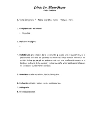 Colegio San Alberto Magno
Frailes Dominicos

1. Tema: Consonante P

Fecha: 11 al 14 de marzo

Tiempo: 4 horas

2. Competencias a desarrollar:


Sintáctica

3. Indicador de Logros:


4. Metodología: presentación de la consonante p y cada uno de sus sonidos, se le
presentaran una serie de palabras en donde los niños deberán identificar los
sonidos de la p (pa, pe, pi, po, pu) dentro de cada una, en el cuaderno decorar el
borde de cada uno de los sonidos y realizar su grafía y leer palabras sencillas con
los sonidos de la p de manera correcta.

5. Materiales: cuaderno, colores, lápices, lentejuelas.

6. Evaluación: dictado y lectura con los sonidos de la p
7. Bibliografía:
8. Recursos asociados

 