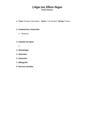 Colegio San Alberto Magno
Frailes Dominicos

1. Tema: Y Inicial e Intermedia Fecha: 3 al 5 de abril Tiempo: 3 horas

2. Competencias a desarrollar:


Sintáctica

3. Indicador de Logros:

4. Metodología:
5. Materiales:
6. Evaluación:
7. Bibliografía:
8. Recursos asociados

 
