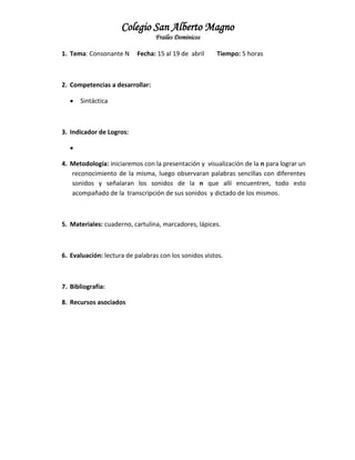 Colegio San Alberto Magno
Frailes Dominicos
1. Tema: Consonante N

Fecha: 15 al 19 de abril

Tiempo: 5 horas

2. Competencias a desarrollar:


Sintáctica

3. Indicador de Logros:

4. Metodología: iniciaremos con la presentación y visualización de la n para lograr un
reconocimiento de la misma, luego observaran palabras sencillas con diferentes
sonidos y señalaran los sonidos de la n que allí encuentren, todo esto
acompañado de la transcripción de sus sonidos y dictado de los mismos.

5. Materiales: cuaderno, cartulina, marcadores, lápices.

6. Evaluación: lectura de palabras con los sonidos vistos.

7. Bibliografía:
8. Recursos asociados

 