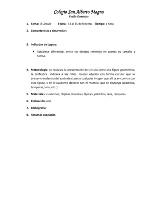 Colegio San Alberto Magno
Frailes Dominicos
1. Tema: El Circulo

Fecha: 13 al 15 de febrero Tiempo: 1 hora

2. Competencias a desarrollar:

3. Indicador de Logros:


Establece diferencias entre los objetos teniendo en cuenta su tamaño y
forma.

4. Metodología: se realizara la presentación del circulo como una figura geométrica,
la profesora indicara a los niños buscar objetos con forma circular que se
encuentren dentro del salón de clases o cualquier imagen que allí se encuentre con
esta figura, y en el cuaderno decorar con el material que se disponga (plastilina,
temperas, lana, etc. )
5. Materiales: cuadernos, objetos circulares, lápices, plastilina, lana, temperas.
6. Evaluación: oral
7. Bibliografía:
8. Recursos asociados

 