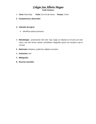 Colegio San Alberto Magno
Frailes Dominicos
1. Tema: Color Rojo

Fecha: 13 al 15 de marzo

Tiempo: 1 hora

2. Competencias a desarrollar:

3. Indicador de Logros:


Identifica colores primarios

4. Metodología: presentación del color rojo, luego se relaciona al círculo con este
color y de esta forma realizar actividades integradas (pinta con tempera roja el
círculo)
5. Materiales: tempera, cuadernos, objetos circulares.
6. Evaluación: oral
7. Bibliografía:
8. Recursos asociados

 