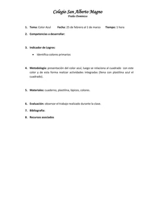 Colegio San Alberto Magno
Frailes Dominicos

1. Tema: Color Azul

Fecha: 25 de febrero al 1 de marzo

Tiempo: 1 hora

2. Competencias a desarrollar:

3. Indicador de Logros:


Identifica colores primarios

4. Metodología: presentación del color azul, luego se relaciona al cuadrado con este
color y de esta forma realizar actividades integradas (llena con plastilina azul el
cuadrado).

5. Materiales: cuaderno, plastilina, lápices, colores.

6. Evaluación: observar el trabajo realizado durante la clase.
7. Bibliografía:
8. Recursos asociados

 
