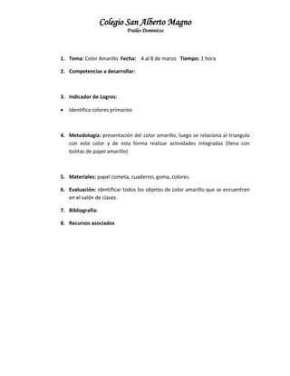 Colegio San Alberto Magno
Frailes Dominicos

1. Tema: Color Amarillo Fecha: 4 al 8 de marzo Tiempo: 1 hora
2. Competencias a desarrollar:

3. Indicador de Logros:


Identifica colores primarios

4. Metodología: presentación del color amarillo, luego se relaciona al triangulo
con este color y de esta forma realizar actividades integradas (llena con
bolitas de papel amarillo)

5. Materiales: papel cometa, cuaderno, goma, colores.
6. Evaluación: identificar todos los objetos de color amarillo que se encuentren
en el salón de clases.
7. Bibliografía:
8. Recursos asociados

 