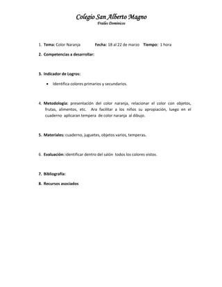 Colegio San Alberto Magno
Frailes Dominicos

1. Tema: Color Naranja

Fecha: 18 al 22 de marzo Tiempo: 1 hora

2. Competencias a desarrollar:

3. Indicador de Logros:


Identifica colores primarios y secundarios.

4. Metodología: presentación del color naranja, relacionar el color con objetos,
frutas, alimentos, etc. Ara facilitar a los niños su apropiación, luego en el
cuaderno aplicaran tempera de color naranja al dibujo.

5. Materiales: cuaderno, juguetes, objetos varios, temperas.

6. Evaluación: identificar dentro del salón todos los colores vistos.

7. Bibliografía:
8. Recursos asociados

 