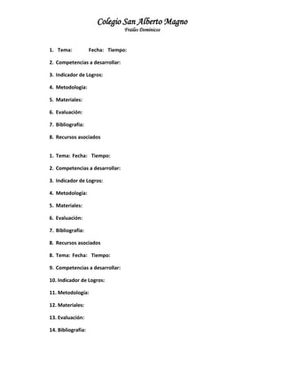 Colegio San Alberto Magno
Frailes Dominicos

1. Tema:

Fecha: Tiempo:

2. Competencias a desarrollar:
3. Indicador de Logros:
4. Metodología:
5. Materiales:
6. Evaluación:
7. Bibliografía:
8. Recursos asociados
1. Tema: Fecha: Tiempo:
2. Competencias a desarrollar:
3. Indicador de Logros:
4. Metodología:
5. Materiales:
6. Evaluación:
7. Bibliografía:
8. Recursos asociados
8. Tema: Fecha: Tiempo:
9. Competencias a desarrollar:
10. Indicador de Logros:
11. Metodología:
12. Materiales:
13. Evaluación:
14. Bibliografía:

 