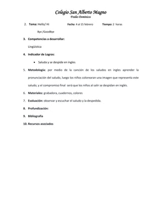 Colegio San Alberto Magno
Frailes Dominicos
2. Tema: Hello/ Hi

Fecha: 4 al 15 febrero

Tiempo: 2 horas

Bye /GoodBye

3. Competencias a desarrollar:
Lingüística
4. Indicador de Logros:


Saluda y se despide en ingles

5. Metodología: por medio de la canción de los saludos en ingles aprender la
pronunciación del saludo, luego los niños colorearan una imagen que representa este
saludo, y el compromiso final será que los niños al salir se despidan en inglés.
6. Materiales: grabadora, cuadernos, colores
7. Evaluación: observar y escuchar el saludo y la despedida.
8. Profundización:
9. Bibliografía
10. Recursos asociados

 