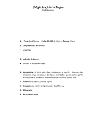 Colegio San Alberto Magno
Frailes Dominicos

1.

Tema: Good Morning

Fecha: 18 al 22 de febrero Tiempo: 1 hora

2. Competencias a desarrollar:


Lingüística

3. Indicador de Logros:


Saluda y se despide en ingles

4. Metodología: al inicio dela clase cantaremos la canción (buenos días
amiguitos), luego un recuento de algunas actividades que se realizan por la
mañana para así practicar la pronunciación del saludo de buenos días.
5. Materiales: cuaderno, colores, lápices.
6. Evaluación: de manera oral pronunciar Good Morning
7. Bibliografía:
8. Recursos asociados

 
