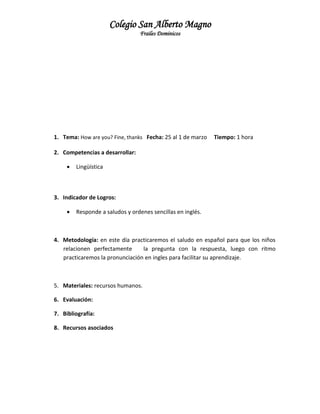 Colegio San Alberto Magno
Frailes Dominicos

1. Tema: How are you? Fine, thanks Fecha: 25 al 1 de marzo

Tiempo: 1 hora

2. Competencias a desarrollar:


Lingüística

3. Indicador de Logros:


Responde a saludos y ordenes sencillas en inglés.

4. Metodología: en este día practicaremos el saludo en español para que los niños
relacionen perfectamente
la pregunta con la respuesta, luego con ritmo
practicaremos la pronunciación en ingles para facilitar su aprendizaje.

5. Materiales: recursos humanos.
6. Evaluación:
7. Bibliografía:
8. Recursos asociados

 