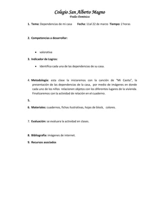 Colegio San Alberto Magno
Frailes Dominicos
1. Tema: Dependencias de mi casa

Fecha: 11al 22 de marzo Tiempo: 2 horas

2. Competencias a desarrollar:



valorativa

3. Indicador de Logros:


Identifica cada una de las dependencias de su casa.

4. Metodología: esta clase la iniciaremos con la canción de “Mi Casita”, la
presentación de las dependencias de la casa, por medio de imágenes en donde
cada uno de los niños relacionen objetos con los diferentes lugares de la vivienda.
Finalizaremos con la actividad de relación en el cuaderno.
5.
6. Materiales: cuadernos, fichas ilustrativas, hojas de block, colores.

7. Evaluación: se evaluara la actividad en clases.

8. Bibliografía: imágenes de internet.
9. Recursos asociados

 