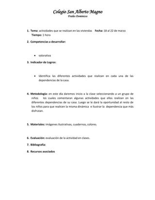 Colegio San Alberto Magno
Frailes Dominicos

1. Tema: actividades que se realizan en las viviendas Fecha: 18 al 22 de marzo
Tiempo: 1 hora
2. Competencias a desarrollar:



valorativa

3. Indicador de Logros:



Identifica las diferentes actividades que realizan en cada una de las
dependencias de la casa.

4. Metodología: en este día daremos inicio a la clase seleccionando a un grupo de
niños
los cuales comentaran algunas actividades que ellos realizan en las
diferentes dependencias de su casa. Luego se le dará la oportunidad al resto de
los niños para que realicen la misma dinámica e ilustrar la dependencia que más
disfrutan.

5. Materiales: imágenes ilustrativas, cuadernos, colores.

6. Evaluación: evaluación de la actividad en clases.
7. Bibliografía:
8. Recursos asociados

 