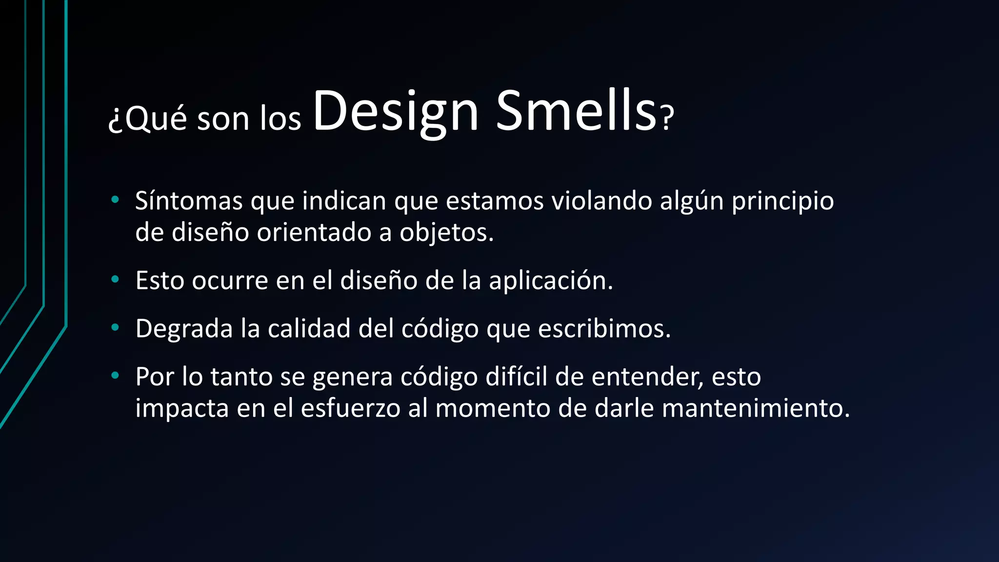 ¿Qué son los Design Smells?
• Síntomas que indican que estamos violando algún principio
de diseño orientado a objetos.
• Esto ocurre en el diseño de la aplicación.
• Degrada la calidad del código que escribimos.
• Por lo tanto se genera código difícil de entender, esto
impacta en el esfuerzo al momento de darle mantenimiento.
 