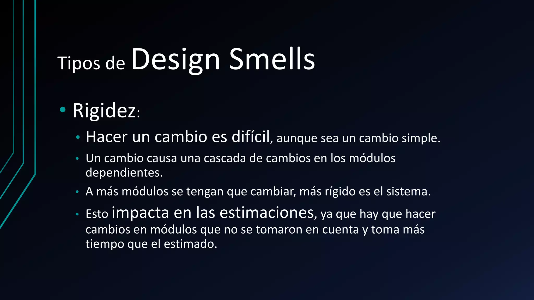 Tipos de Design Smells
• Rigidez:
• Hacer un cambio es difícil, aunque sea un cambio simple.
• Un cambio causa una cascada de cambios en los módulos
dependientes.
• A más módulos se tengan que cambiar, más rígido es el sistema.
• Esto impacta en las estimaciones, ya que hay que hacer
cambios en módulos que no se tomaron en cuenta y toma más
tiempo que el estimado.
 