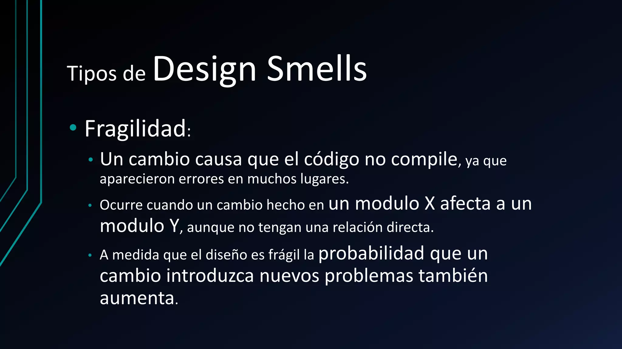 Tipos de Design Smells
• Fragilidad:
• Un cambio causa que el código no compile, ya que
aparecieron errores en muchos lugares.
• Ocurre cuando un cambio hecho en un modulo X afecta a un
modulo Y, aunque no tengan una relación directa.
• A medida que el diseño es frágil la probabilidad que un
cambio introduzca nuevos problemas también
aumenta.
 