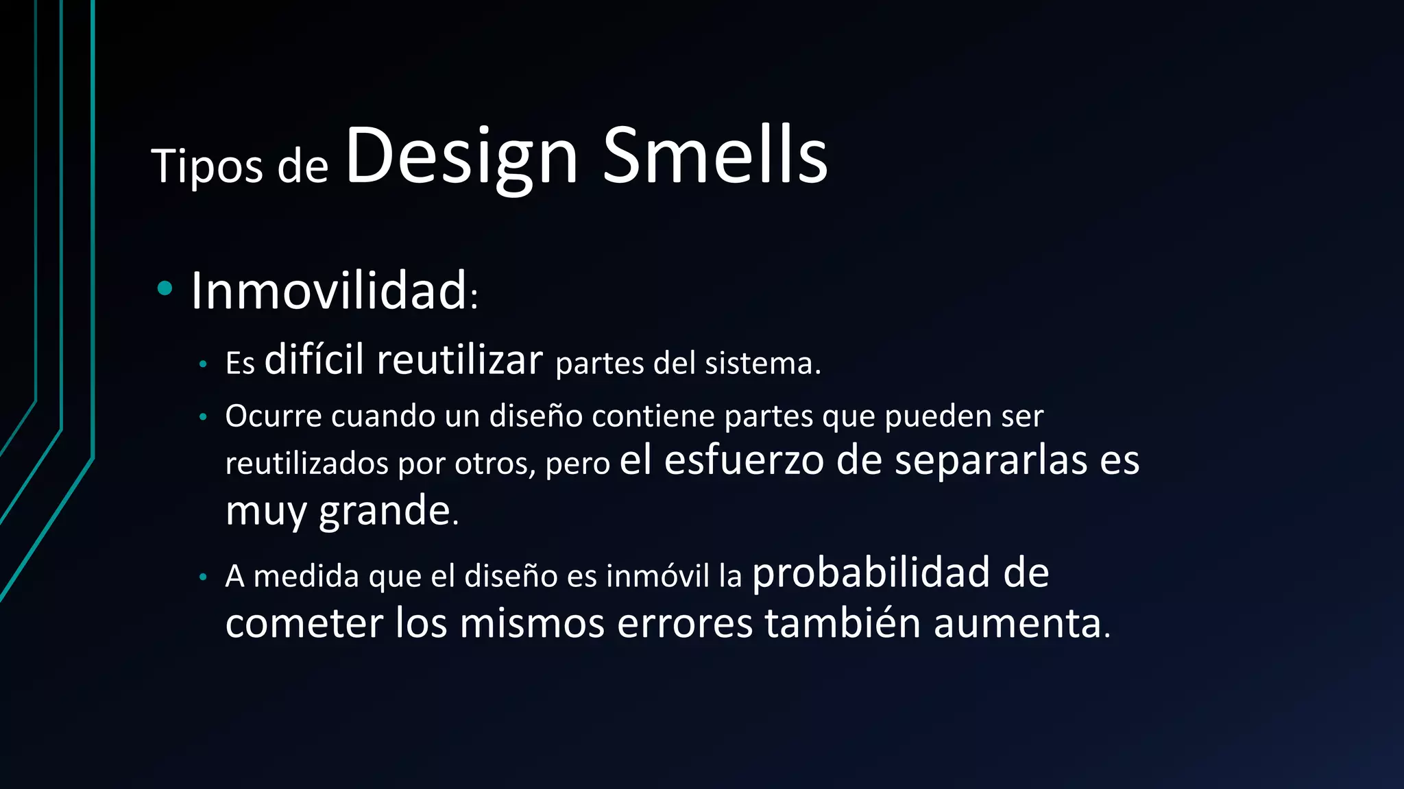 Tipos de Design Smells
• Inmovilidad:
• Es difícil reutilizar partes del sistema.
• Ocurre cuando un diseño contiene partes que pueden ser
reutilizados por otros, pero el esfuerzo de separarlas es
muy grande.
• A medida que el diseño es inmóvil la probabilidad de
cometer los mismos errores también aumenta.
 