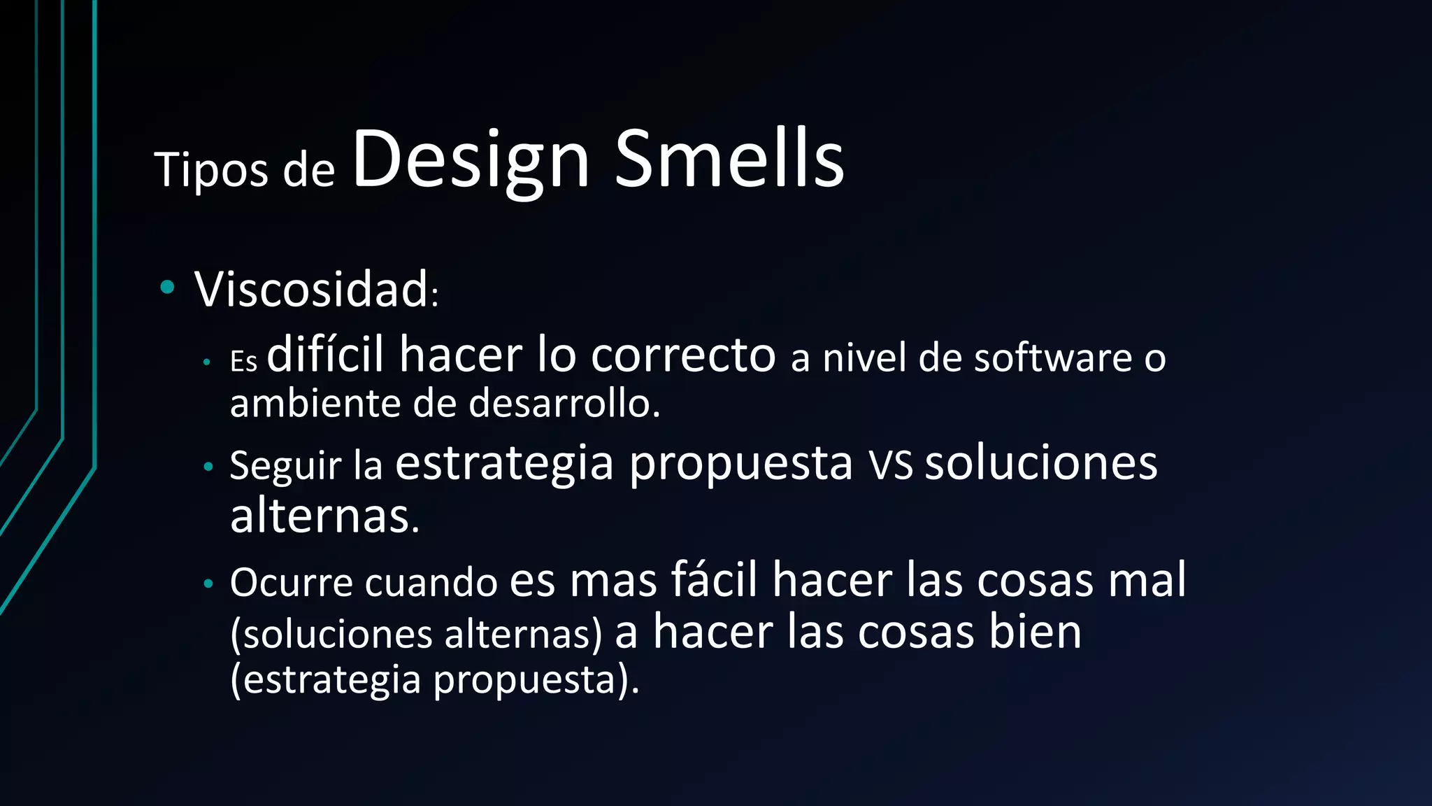 Tipos de Design Smells
• Viscosidad:
• Es difícil hacer lo correcto a nivel de software o
ambiente de desarrollo.
• Seguir la estrategia propuesta VS soluciones
alternas.
• Ocurre cuando es mas fácil hacer las cosas mal
(soluciones alternas) a hacer las cosas bien
(estrategia propuesta).
 