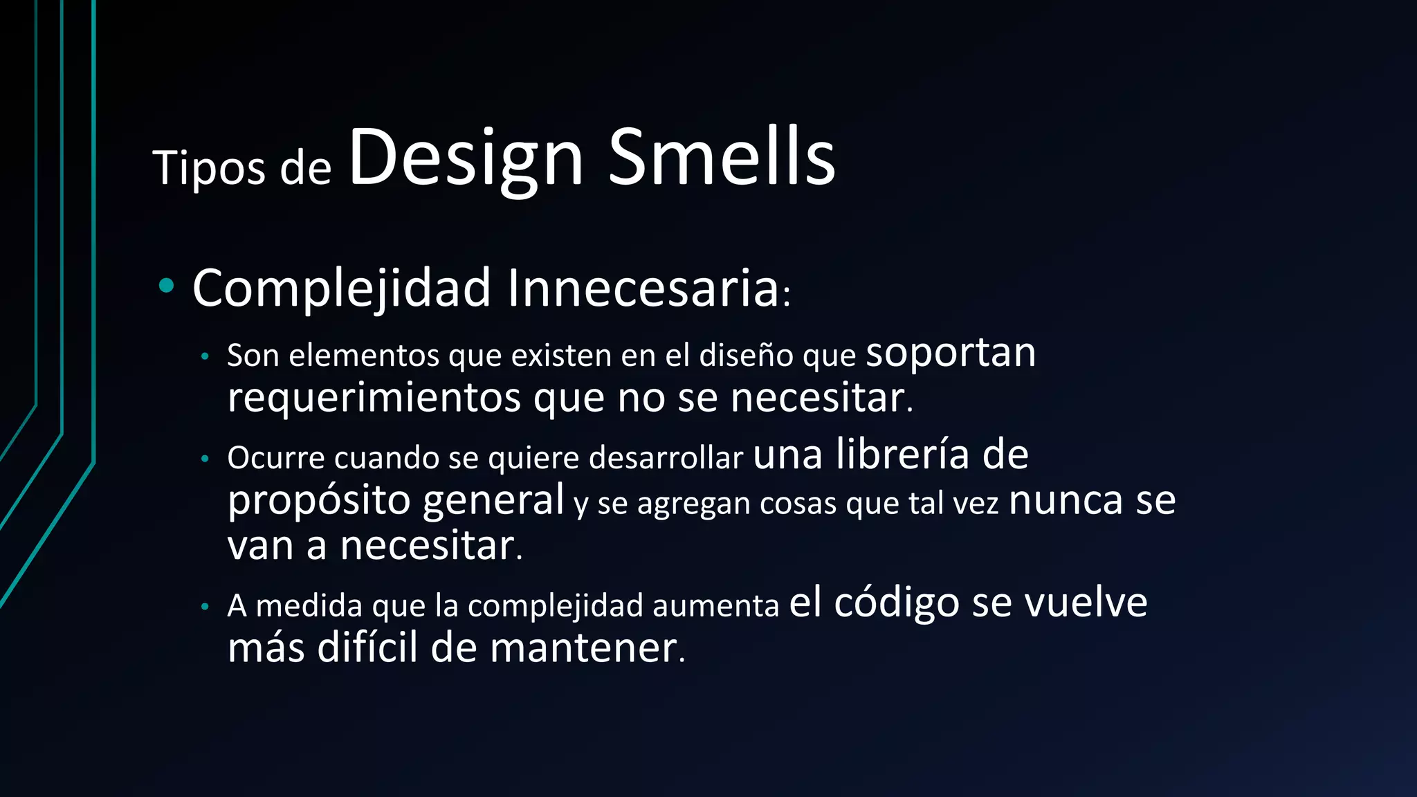 Tipos de Design Smells
• Complejidad Innecesaria:
• Son elementos que existen en el diseño que soportan
requerimientos que no se necesitar.
• Ocurre cuando se quiere desarrollar una librería de
propósito general y se agregan cosas que tal vez nunca se
van a necesitar.
• A medida que la complejidad aumenta el código se vuelve
más difícil de mantener.
 