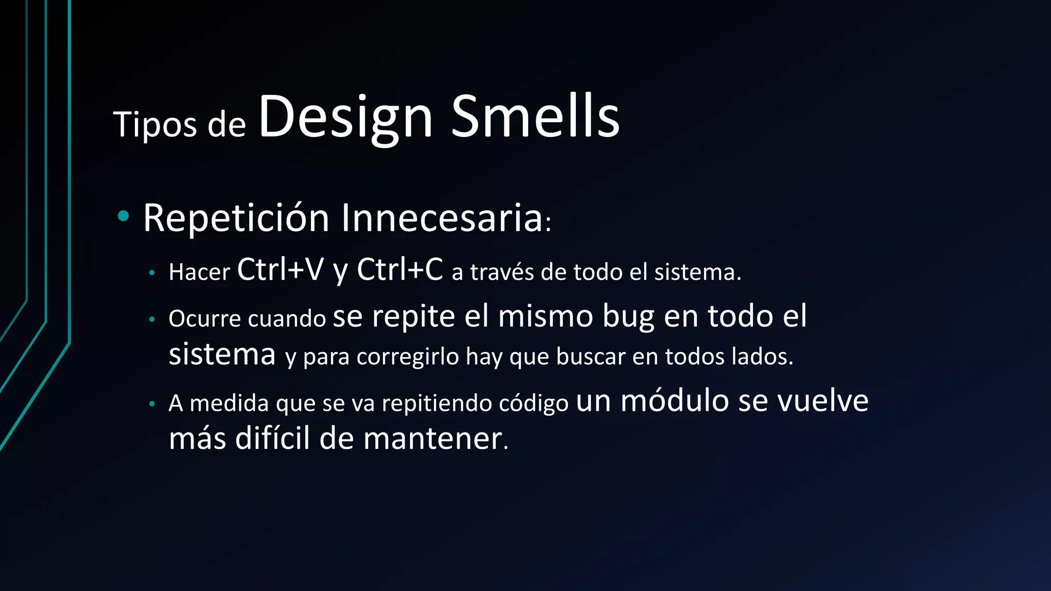 Tipos de Design Smells
• Repetición Innecesaria:
• Hacer Ctrl+V y Ctrl+C a través de todo el sistema.
• Ocurre cuando se repite el mismo bug en todo el
sistema y para corregirlo hay que buscar en todos lados.
• A medida que se va repitiendo código un módulo se vuelve
más difícil de mantener.
 