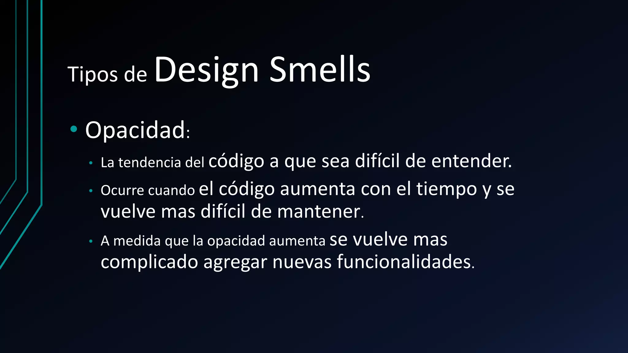 Tipos de Design Smells
• Opacidad:
• La tendencia del código a que sea difícil de entender.
• Ocurre cuando el código aumenta con el tiempo y se
vuelve mas difícil de mantener.
• A medida que la opacidad aumenta se vuelve mas
complicado agregar nuevas funcionalidades.
 