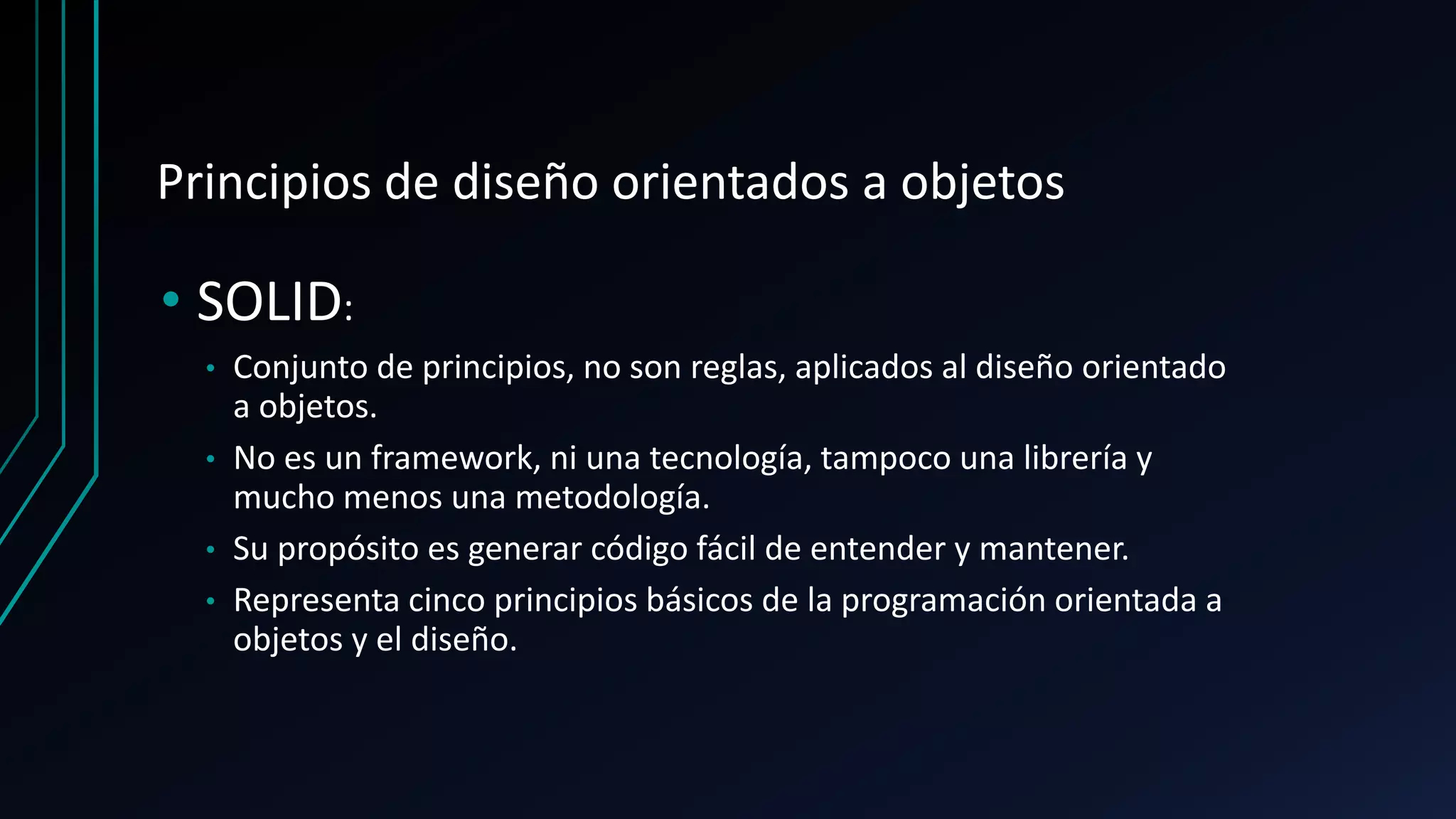 Principios de diseño orientados a objetos
• SOLID:
• Conjunto de principios, no son reglas, aplicados al diseño orientado
a objetos.
• No es un framework, ni una tecnología, tampoco una librería y
mucho menos una metodología.
• Su propósito es generar código fácil de entender y mantener.
• Representa cinco principios básicos de la programación orientada a
objetos y el diseño.
 