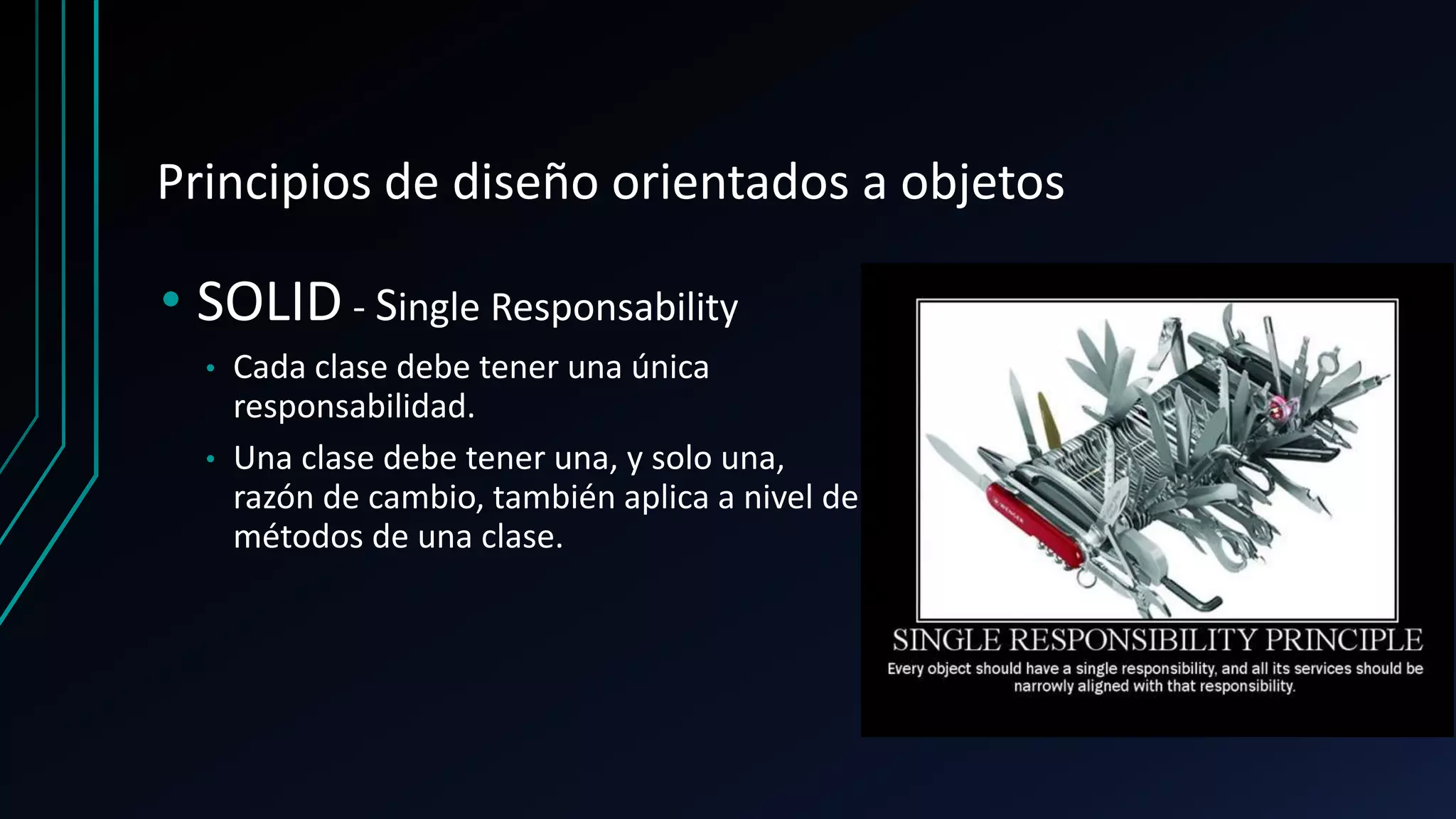 Principios de diseño orientados a objetos
• SOLID - Single Responsability
• Cada clase debe tener una única
responsabilidad.
• Una clase debe tener una, y solo una,
razón de cambio, también aplica a nivel de
métodos de una clase.
 