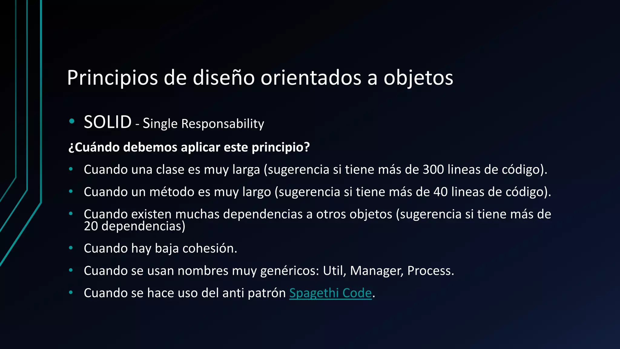 Principios de diseño orientados a objetos
• SOLID - Single Responsability
¿Cuándo debemos aplicar este principio?
• Cuando una clase es muy larga (sugerencia si tiene más de 300 lineas de código).
• Cuando un método es muy largo (sugerencia si tiene más de 40 lineas de código).
• Cuando existen muchas dependencias a otros objetos (sugerencia si tiene más de
20 dependencias)
• Cuando hay baja cohesión.
• Cuando se usan nombres muy genéricos: Util, Manager, Process.
• Cuando se hace uso del anti patrón Spagethi Code.
 
