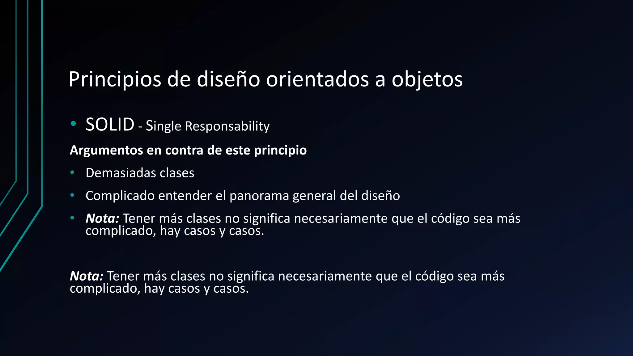 Principios de diseño orientados a objetos
• SOLID - Single Responsability
Argumentos en contra de este principio
• Demasiadas clases
• Complicado entender el panorama general del diseño
• Nota: Tener más clases no significa necesariamente que el código sea más
complicado, hay casos y casos.
Nota: Tener más clases no significa necesariamente que el código sea más
complicado, hay casos y casos.
 