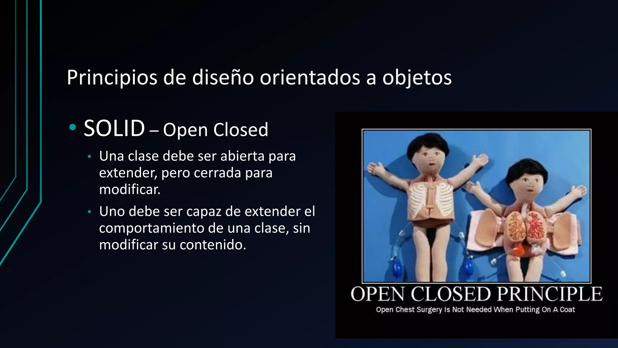 Principios de diseño orientados a objetos
• SOLID – Open Closed
• Una clase debe ser abierta para
extender, pero cerrada para
modificar.
• Uno debe ser capaz de extender el
comportamiento de una clase, sin
modificar su contenido.
 