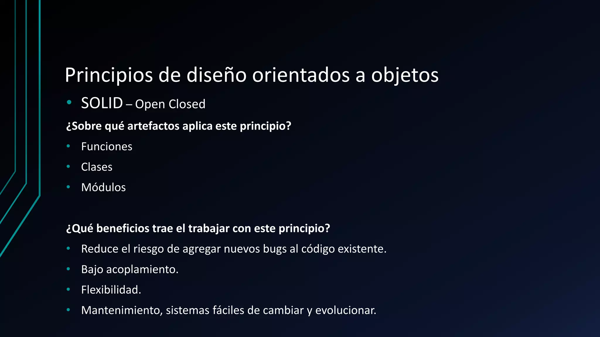 Principios de diseño orientados a objetos
• SOLID – Open Closed
¿Sobre qué artefactos aplica este principio?
• Funciones
• Clases
• Módulos
¿Qué beneficios trae el trabajar con este principio?
• Reduce el riesgo de agregar nuevos bugs al código existente.
• Bajo acoplamiento.
• Flexibilidad.
• Mantenimiento, sistemas fáciles de cambiar y evolucionar.
 