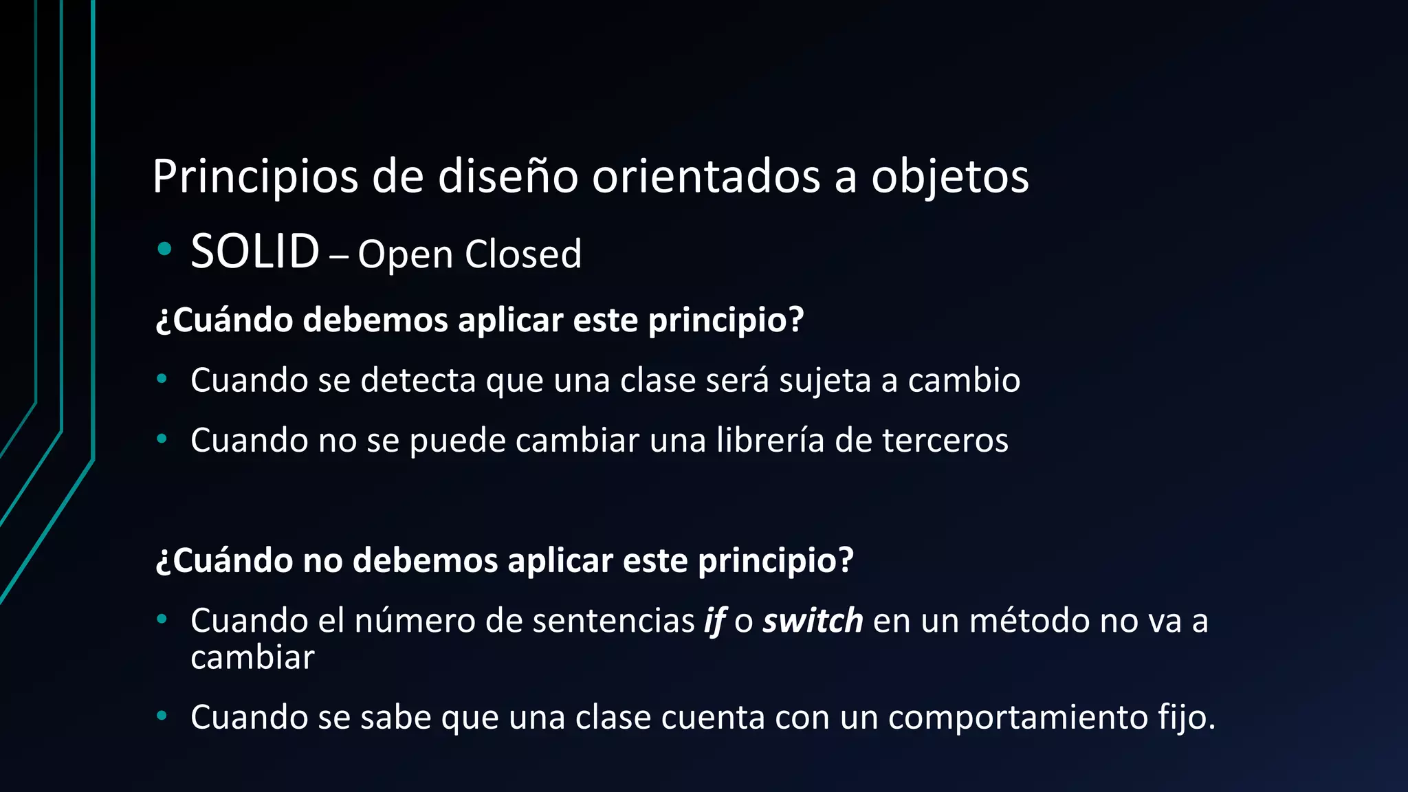 Principios de diseño orientados a objetos
• SOLID – Open Closed
¿Cuándo debemos aplicar este principio?
• Cuando se detecta que una clase será sujeta a cambio
• Cuando no se puede cambiar una librería de terceros
¿Cuándo no debemos aplicar este principio?
• Cuando el número de sentencias if o switch en un método no va a
cambiar
• Cuando se sabe que una clase cuenta con un comportamiento fijo.
 