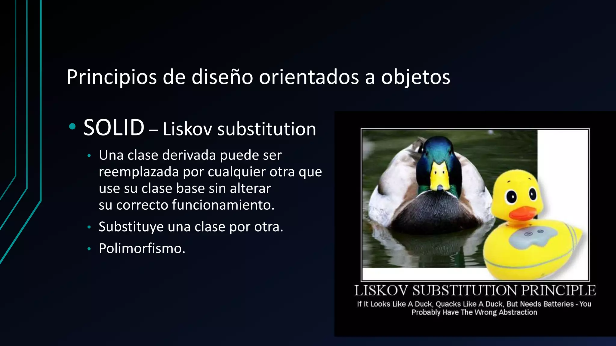 Principios de diseño orientados a objetos
• SOLID – Liskov substitution
• Una clase derivada puede ser
reemplazada por cualquier otra que
use su clase base sin alterar
su correcto funcionamiento.
• Substituye una clase por otra.
• Polimorfismo.
 