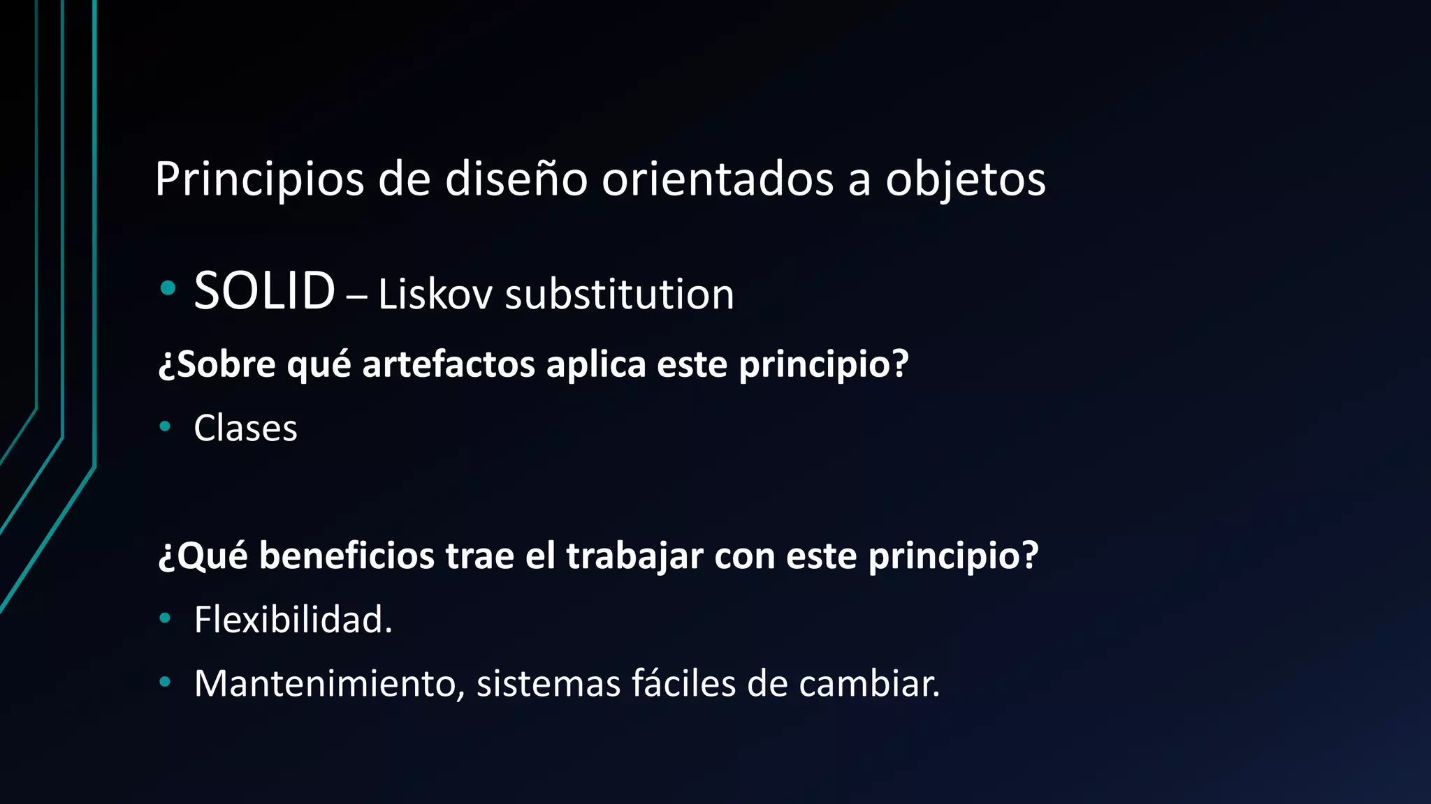 Principios de diseño orientados a objetos
• SOLID – Liskov substitution
¿Sobre qué artefactos aplica este principio?
• Clases
¿Qué beneficios trae el trabajar con este principio?
• Flexibilidad.
• Mantenimiento, sistemas fáciles de cambiar.
 