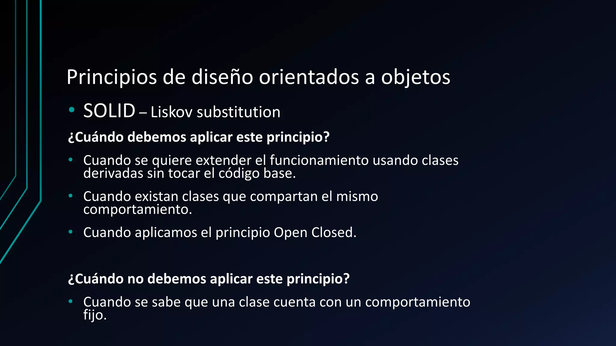 Principios de diseño orientados a objetos
• SOLID – Liskov substitution
¿Cuándo debemos aplicar este principio?
• Cuando se quiere extender el funcionamiento usando clases
derivadas sin tocar el código base.
• Cuando existan clases que compartan el mismo
comportamiento.
• Cuando aplicamos el principio Open Closed.
¿Cuándo no debemos aplicar este principio?
• Cuando se sabe que una clase cuenta con un comportamiento
fijo.
 