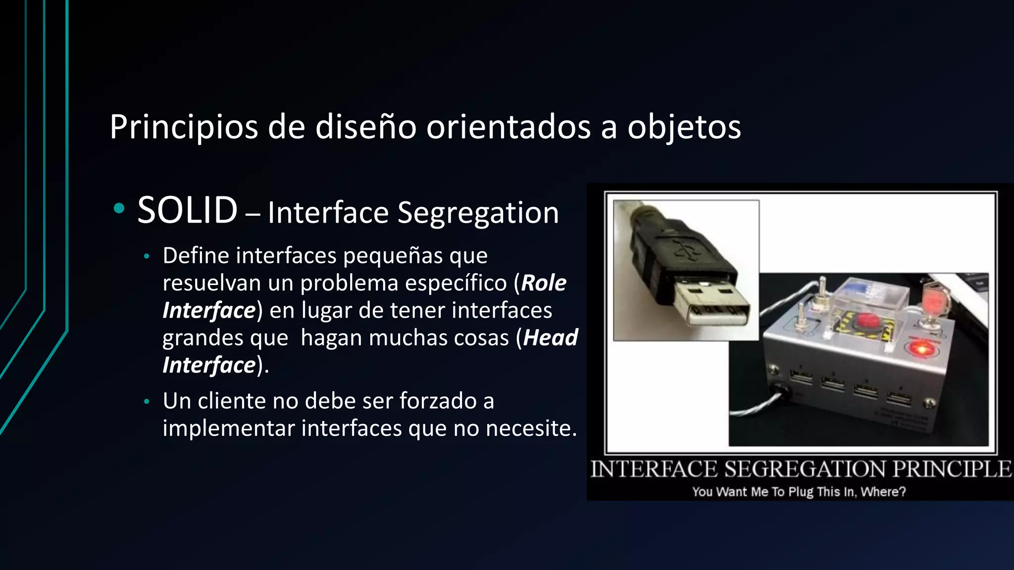 Principios de diseño orientados a objetos
• SOLID – Interface Segregation
• Define interfaces pequeñas que
resuelvan un problema específico (Role
Interface) en lugar de tener interfaces
grandes que hagan muchas cosas (Head
Interface).
• Un cliente no debe ser forzado a
implementar interfaces que no necesite.
 