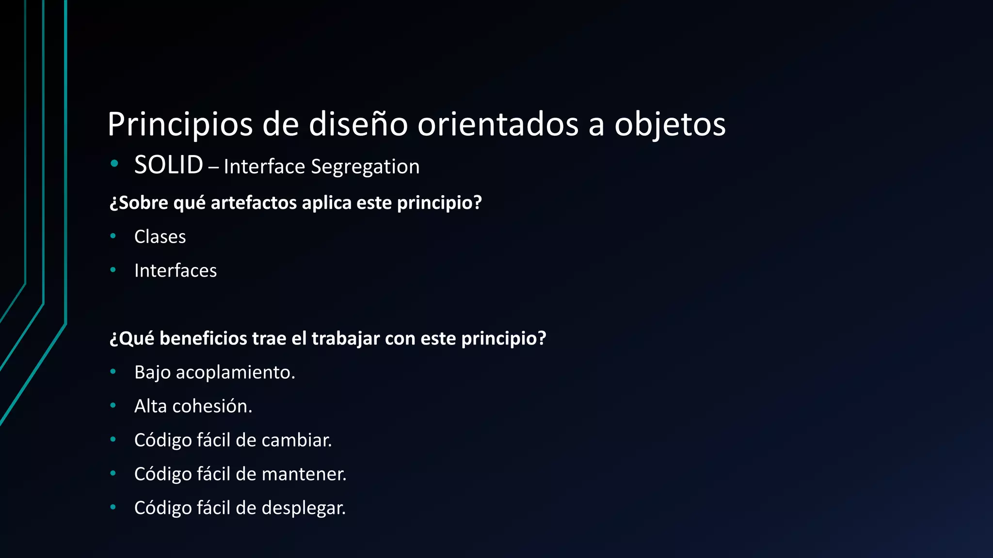 Principios de diseño orientados a objetos
• SOLID – Interface Segregation
¿Sobre qué artefactos aplica este principio?
• Clases
• Interfaces
¿Qué beneficios trae el trabajar con este principio?
• Bajo acoplamiento.
• Alta cohesión.
• Código fácil de cambiar.
• Código fácil de mantener.
• Código fácil de desplegar.
 