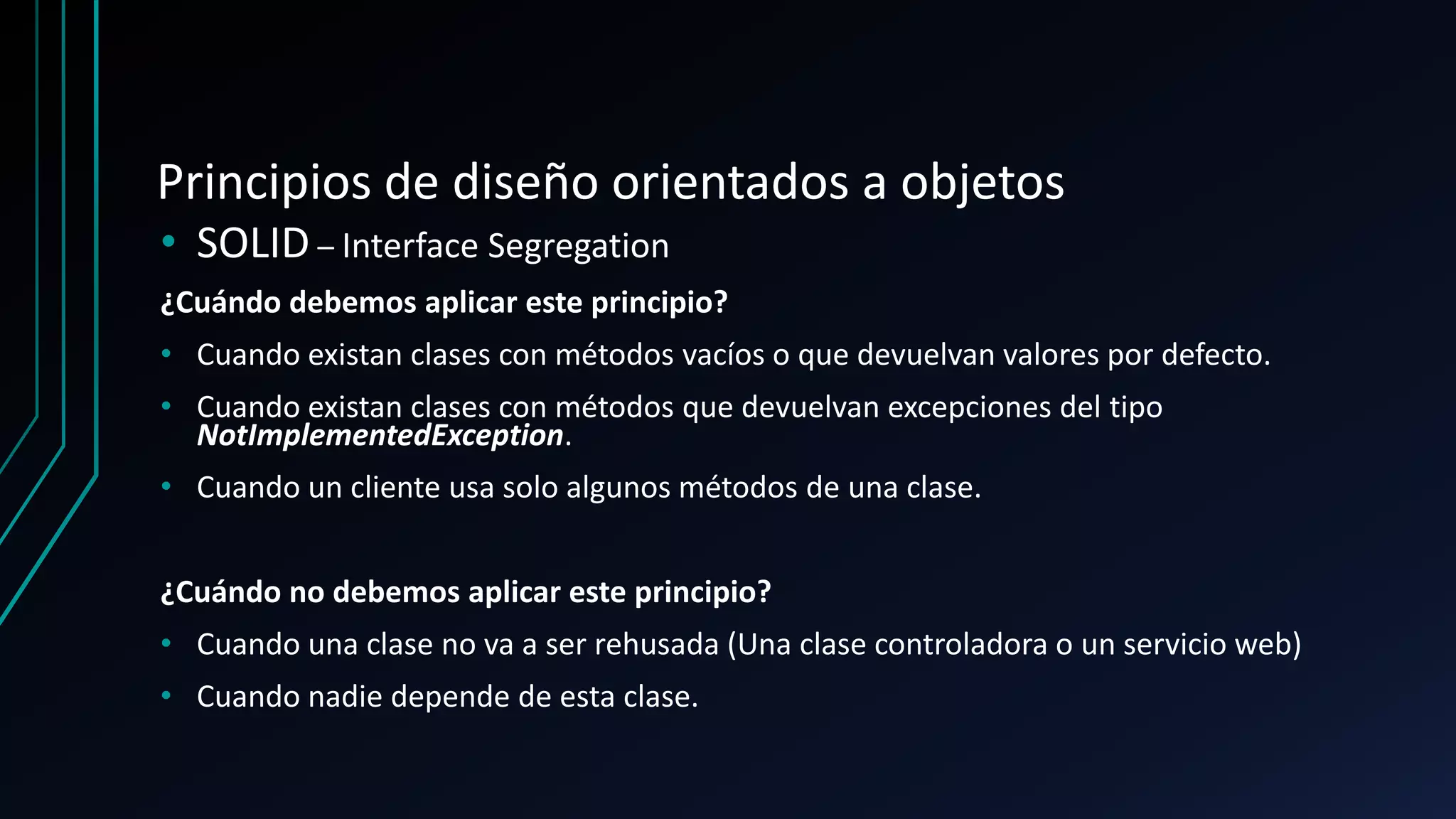 Principios de diseño orientados a objetos
• SOLID – Interface Segregation
¿Cuándo debemos aplicar este principio?
• Cuando existan clases con métodos vacíos o que devuelvan valores por defecto.
• Cuando existan clases con métodos que devuelvan excepciones del tipo
NotImplementedException.
• Cuando un cliente usa solo algunos métodos de una clase.
¿Cuándo no debemos aplicar este principio?
• Cuando una clase no va a ser rehusada (Una clase controladora o un servicio web)
• Cuando nadie depende de esta clase.
 