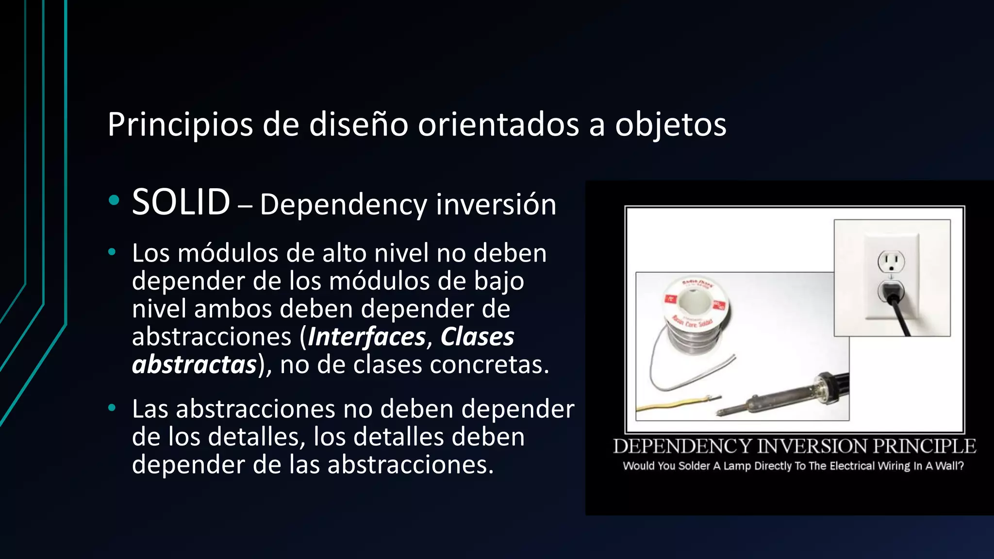 Principios de diseño orientados a objetos
• SOLID – Dependency inversión
• Los módulos de alto nivel no deben
depender de los módulos de bajo
nivel ambos deben depender de
abstracciones (Interfaces, Clases
abstractas), no de clases concretas.
• Las abstracciones no deben depender
de los detalles, los detalles deben
depender de las abstracciones.
 