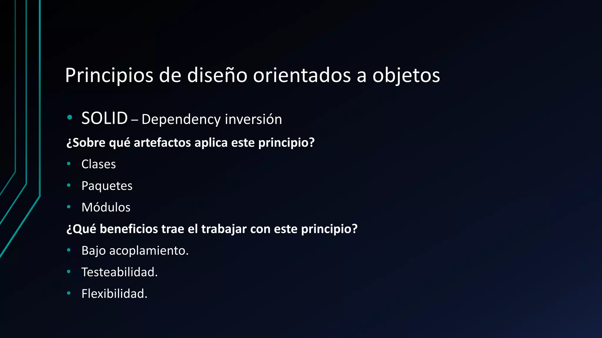 Principios de diseño orientados a objetos
• SOLID – Dependency inversión
¿Sobre qué artefactos aplica este principio?
• Clases
• Paquetes
• Módulos
¿Qué beneficios trae el trabajar con este principio?
• Bajo acoplamiento.
• Testeabilidad.
• Flexibilidad.
 