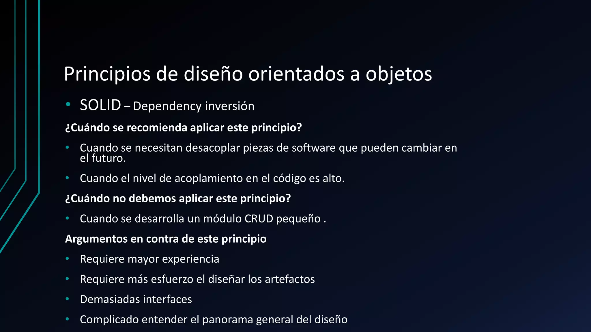 Principios de diseño orientados a objetos
• SOLID – Dependency inversión
¿Cuándo se recomienda aplicar este principio?
• Cuando se necesitan desacoplar piezas de software que pueden cambiar en
el futuro.
• Cuando el nivel de acoplamiento en el código es alto.
¿Cuándo no debemos aplicar este principio?
• Cuando se desarrolla un módulo CRUD pequeño .
Argumentos en contra de este principio
• Requiere mayor experiencia
• Requiere más esfuerzo el diseñar los artefactos
• Demasiadas interfaces
• Complicado entender el panorama general del diseño
 